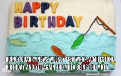 #Quincy Quarry News Weekly Fish Wrap: A Milestone Birthday And Yet Again The MBTA Being The MBTA
