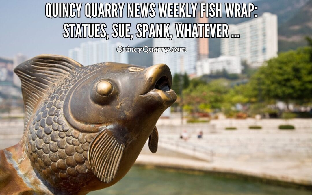 Quincy Quarry News Weekly Fish Wrap: Statues, Sue, Spank, Whatever …